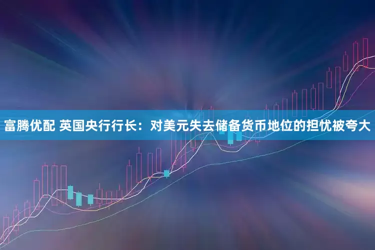 富腾优配 英国央行行长：对美元失去储备货币地位的担忧被夸大