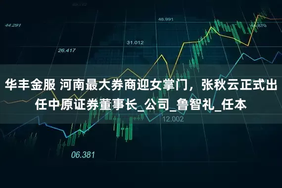 华丰金服 河南最大券商迎女掌门，张秋云正式出任中原证券董事长_公司_鲁智礼_任本