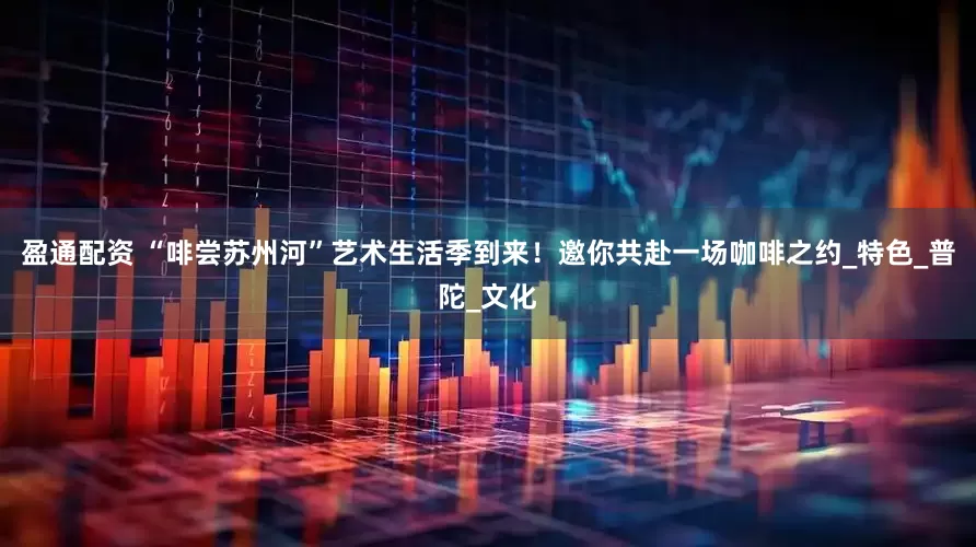 盈通配资 “啡尝苏州河”艺术生活季到来！邀你共赴一场咖啡之约_特色_普陀_文化