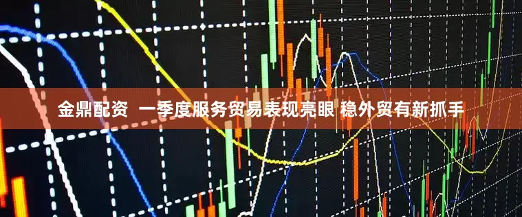 金鼎配资  一季度服务贸易表现亮眼 稳外贸有新抓手