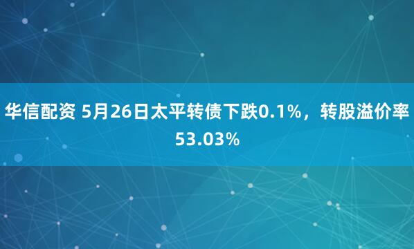 华信配资 5月26日太平转债下跌0.1%，转股溢价率53.03%