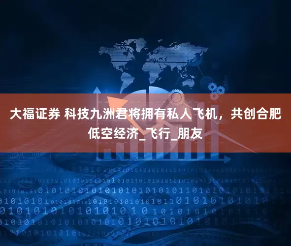 大福证券 科技九洲君将拥有私人飞机，共创合肥低空经济_飞行_朋友