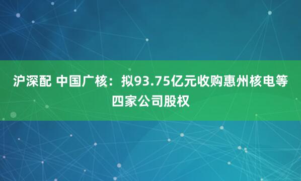 沪深配 中国广核：拟93.75亿元收购惠州核电等四家公司股权