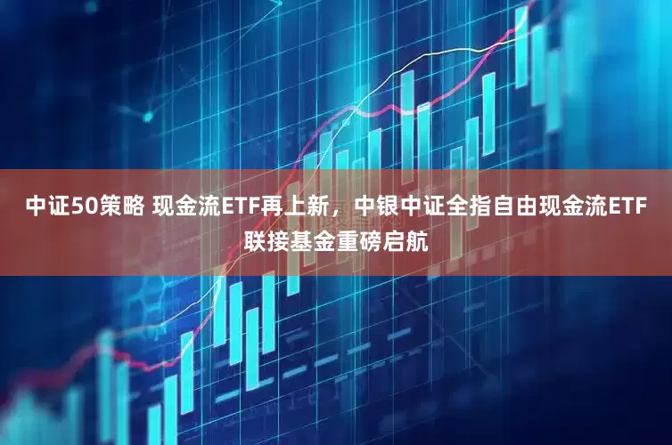 中证50策略 现金流ETF再上新，中银中证全指自由现金流ETF联接基金重磅启航