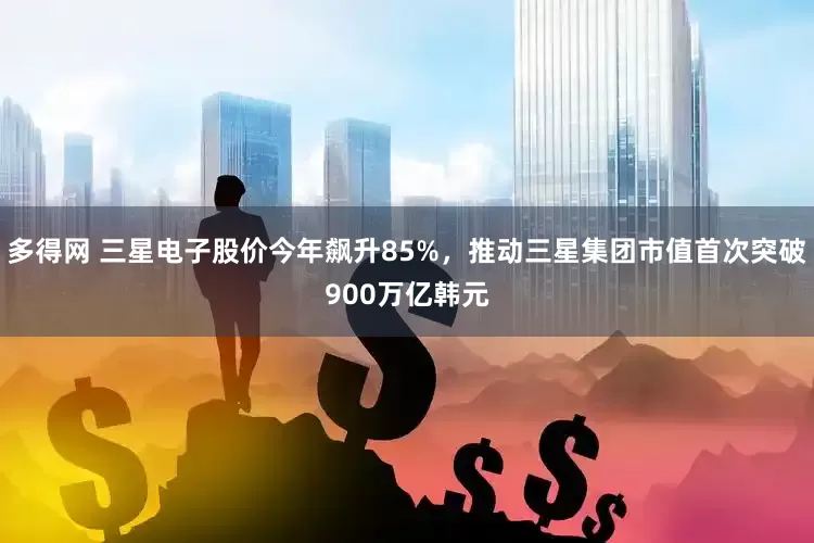 多得网 三星电子股价今年飙升85%，推动三星集团市值首次突破900万亿韩元