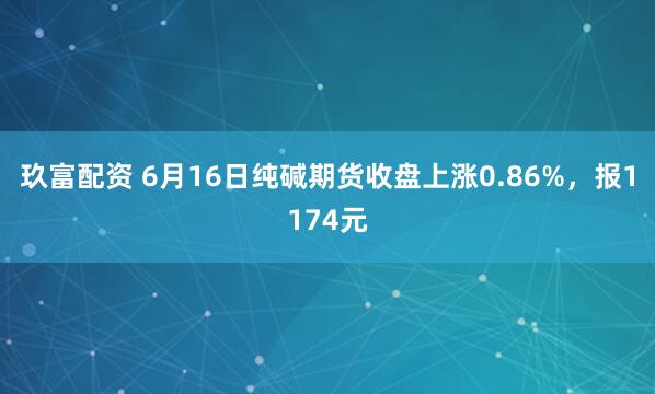 玖富配资 6月16日纯碱期货收盘上涨0.86%，报1174元