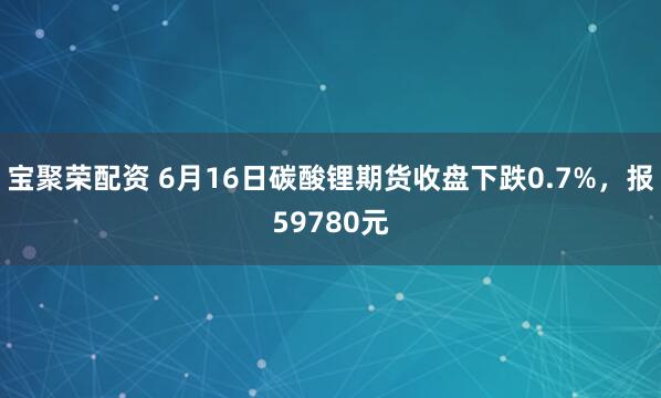 宝聚荣配资 6月16日碳酸锂期货收盘下跌0.7%，报59780元