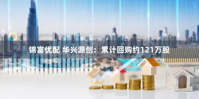锦富优配 华兴源创：累计回购约121万股