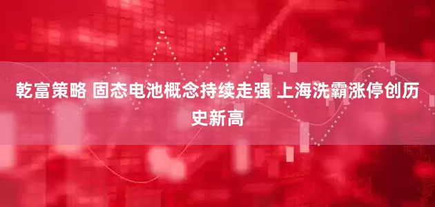 乾富策略 固态电池概念持续走强 上海洗霸涨停创历史新高