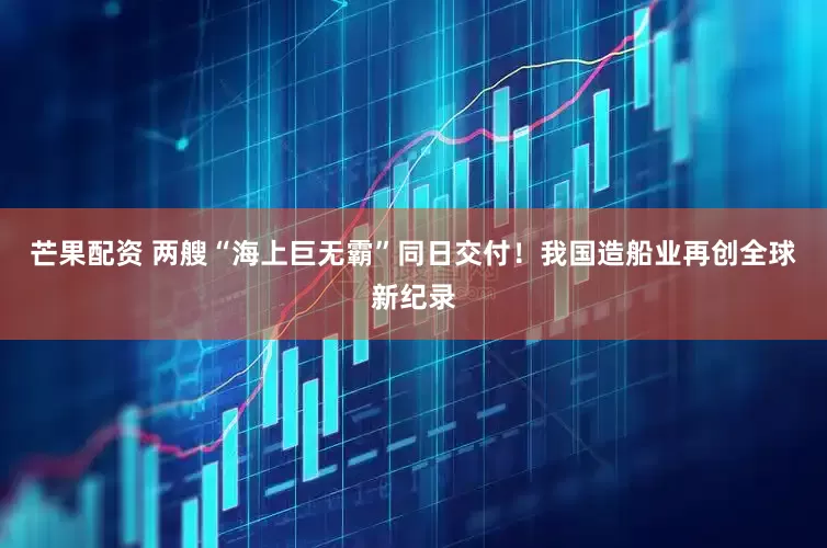 芒果配资 两艘“海上巨无霸”同日交付！我国造船业再创全球新纪录