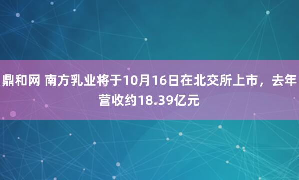 鼎和网 南方乳业将于10月16日在北交所上市，去年营收约18.39亿元